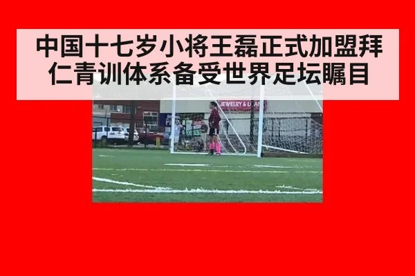 中国十七岁小将王磊正式加盟拜仁青训体系备受世界足坛瞩目