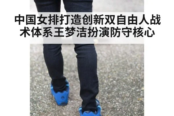 中国女排打造创新双自由人战术体系王梦洁扮演防守核心
